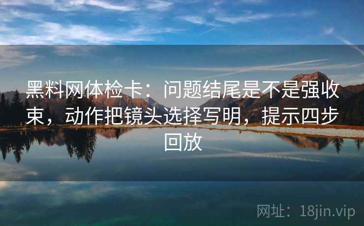 黑料网体检卡：问题结尾是不是强收束，动作把镜头选择写明，提示四步回放