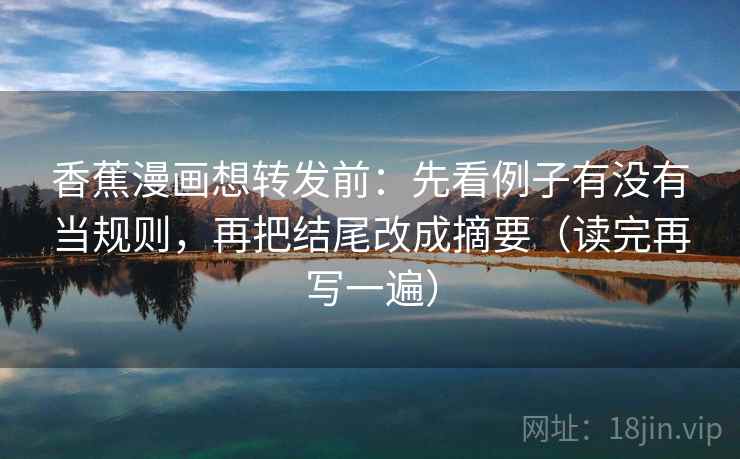 香蕉漫画想转发前：先看例子有没有当规则，再把结尾改成摘要（读完再写一遍）