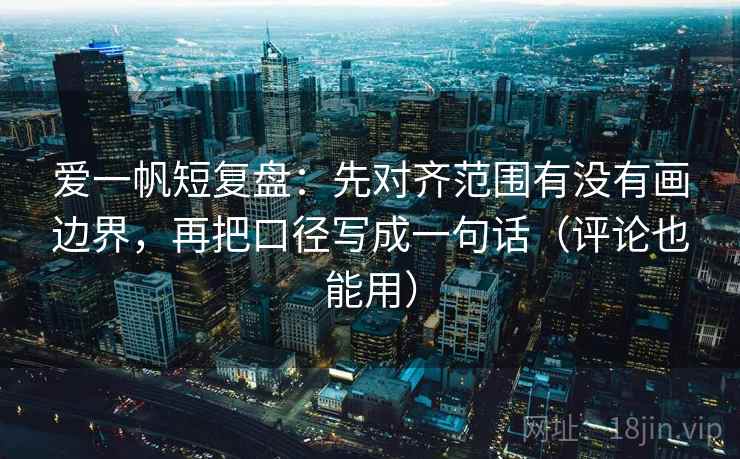 爱一帆短复盘：先对齐范围有没有画边界，再把口径写成一句话（评论也能用）