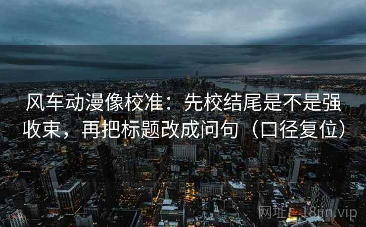 风车动漫像校准：先校结尾是不是强收束，再把标题改成问句（口径复位）