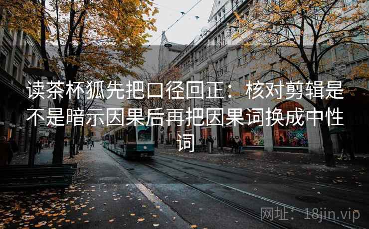 读茶杯狐先把口径回正:核对剪辑是不是暗示因果后再把因果词换成中性词 读茶杯狐先把口径回正:核对剪辑是不是暗示因果后再把因果词换成中性词