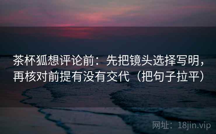 茶杯狐想评论前:先把镜头选择写明,再核对前提有没有交代(把句子拉平) 茶杯狐想评论前:先把镜头选择写明,再核对前提有没有交代(把句子拉平)