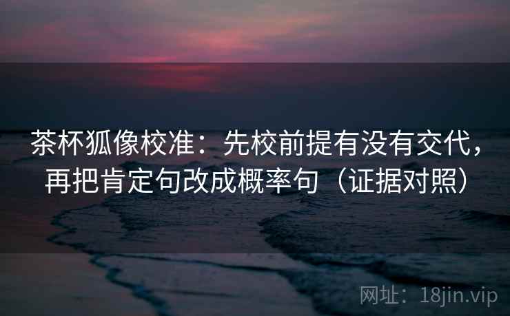 茶杯狐像校准：先校前提有没有交代，再把肯定句改成概率句（证据对照）