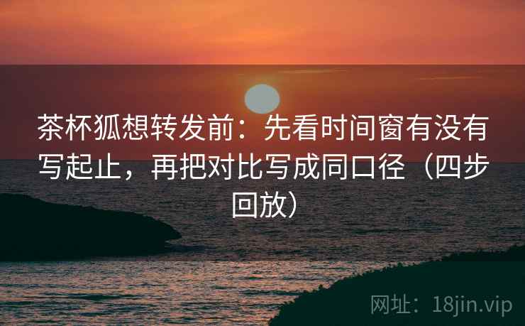 茶杯狐想转发前：先看时间窗有没有写起止，再把对比写成同口径（四步回放）