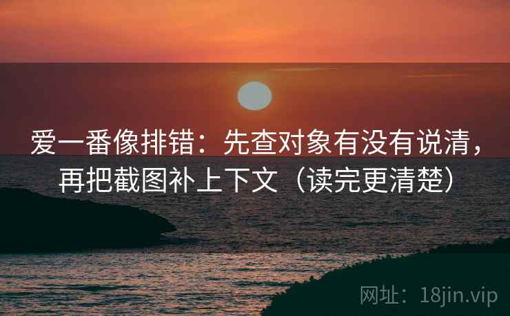 爱一番像排错：先查对象有没有说清，再把截图补上下文（读完更清楚）