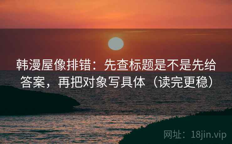 韩漫屋像排错：先查标题是不是先给答案，再把对象写具体（读完更稳）