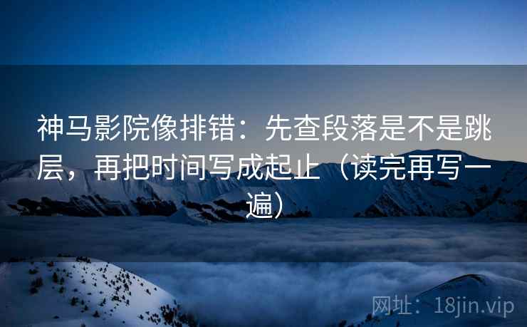 神马影院像排错：先查段落是不是跳层，再把时间写成起止（读完再写一遍）