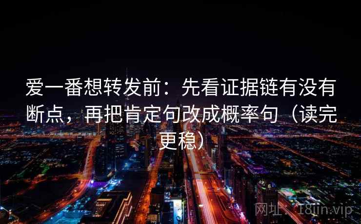 爱一番想转发前:先看证据链有没有断点,再把肯定句改成概率句(读完更稳) 爱一番想转发前:先看证据链有没有断点,再把肯定句改成概率句(读完更稳)