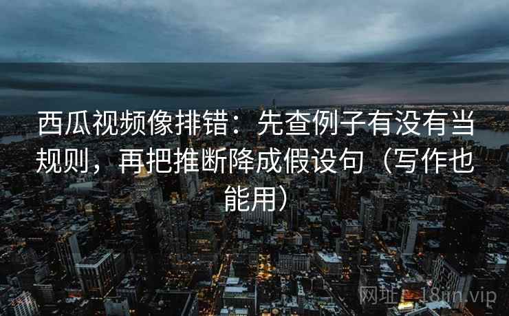 西瓜视频像排错：先查例子有没有当规则，再把推断降成假设句（写作也能用）