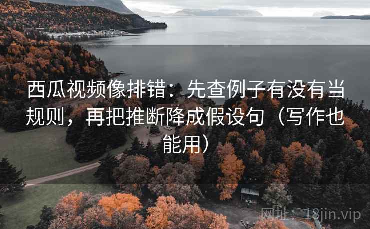 西瓜视频像排错：先查例子有没有当规则，再把推断降成假设句（写作也能用）