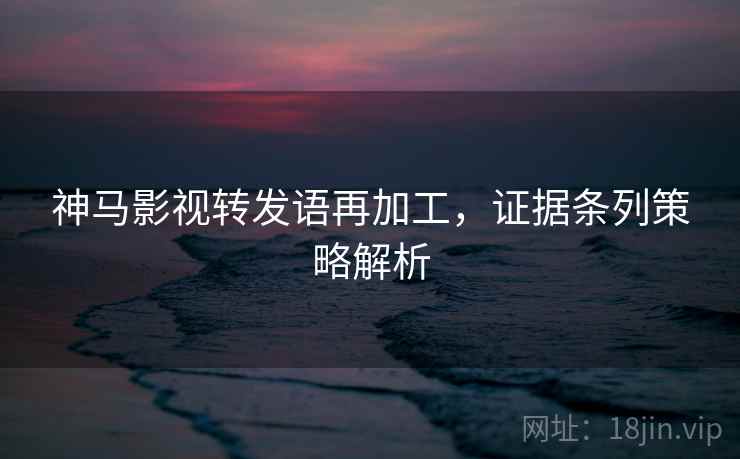 神马影视转发语再加工，证据条列策略解析