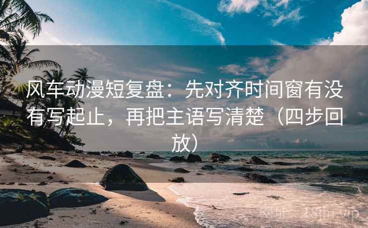 风车动漫短复盘：先对齐时间窗有没有写起止，再把主语写清楚（四步回放）