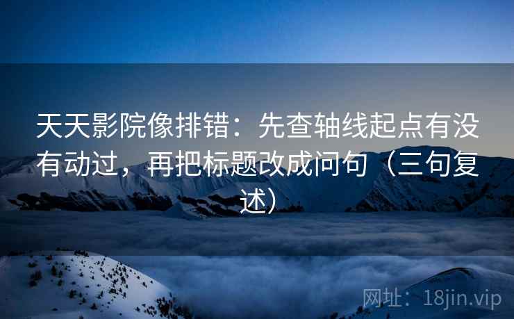 天天影院像排错：先查轴线起点有没有动过，再把标题改成问句（三句复述）