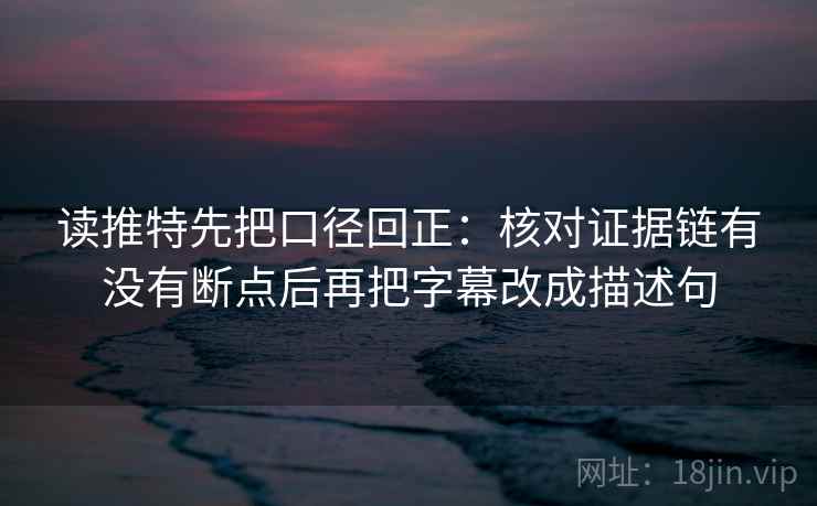 读推特先把口径回正：核对证据链有没有断点后再把字幕改成描述句