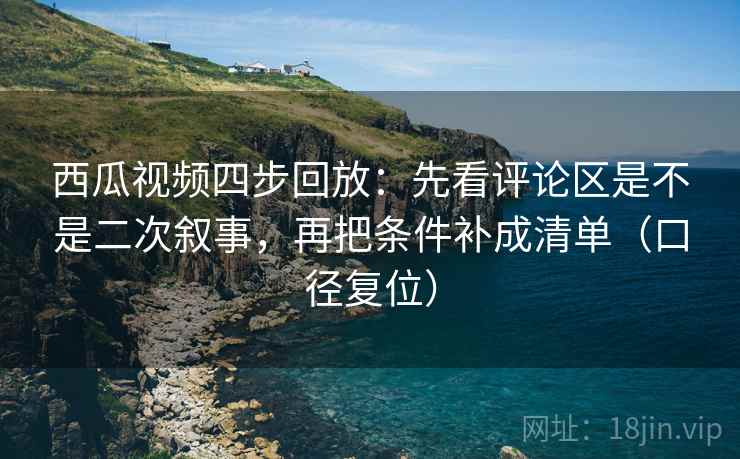 西瓜视频四步回放：先看评论区是不是二次叙事，再把条件补成清单（口径复位）