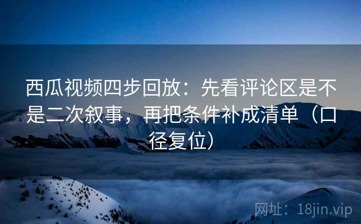 西瓜视频四步回放：先看评论区是不是二次叙事，再把条件补成清单（口径复位）