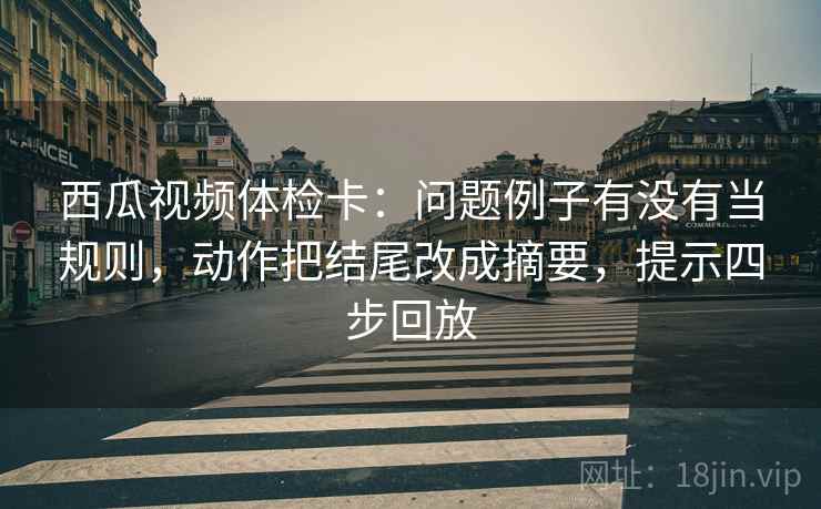 西瓜视频体检卡：问题例子有没有当规则，动作把结尾改成摘要，提示四步回放