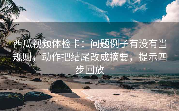 西瓜视频体检卡：问题例子有没有当规则，动作把结尾改成摘要，提示四步回放
