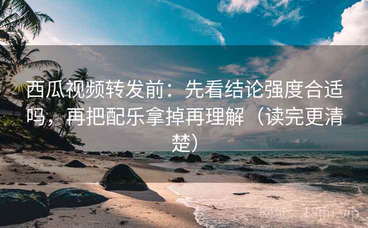 西瓜视频转发前：先看结论强度合适吗，再把配乐拿掉再理解（读完更清楚）