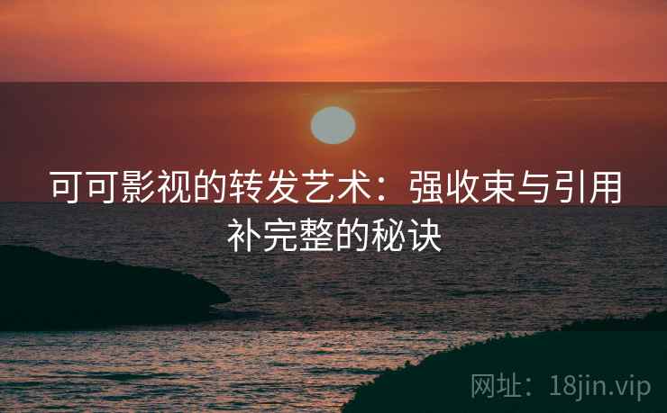 可可影视的转发艺术:强收束与引用补完整的秘诀 可可影视的转发艺术:强收束与引用补完整的秘诀