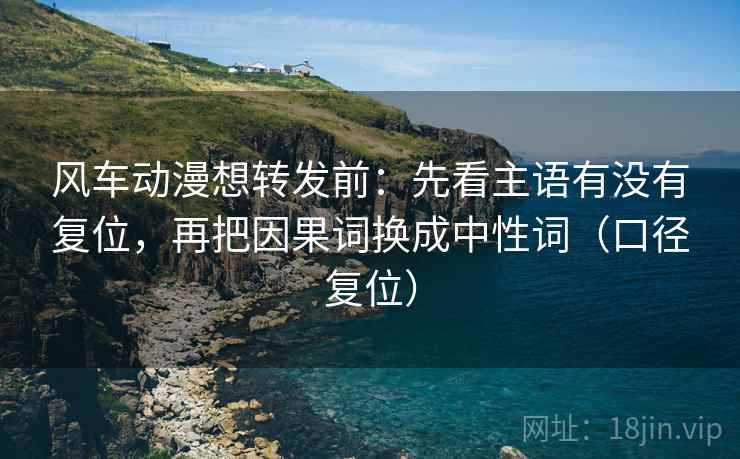 风车动漫想转发前：先看主语有没有复位，再把因果词换成中性词（口径复位）