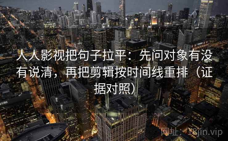 人人影视把句子拉平：先问对象有没有说清，再把剪辑按时间线重排（证据对照）