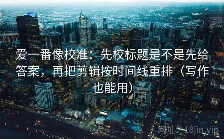 爱一番像校准：先校标题是不是先给答案，再把剪辑按时间线重排（写作也能用）