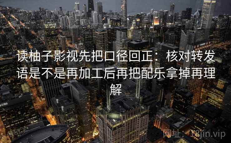 读柚子影视先把口径回正：核对转发语是不是再加工后再把配乐拿掉再理解