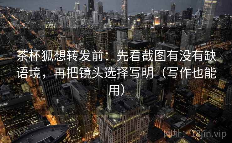 茶杯狐想转发前：先看截图有没有缺语境，再把镜头选择写明（写作也能用）
