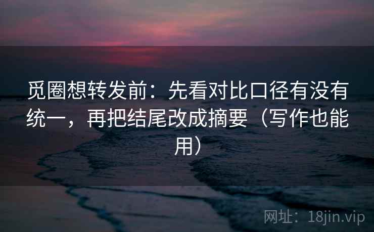 觅圈想转发前：先看对比口径有没有统一，再把结尾改成摘要（写作也能用）