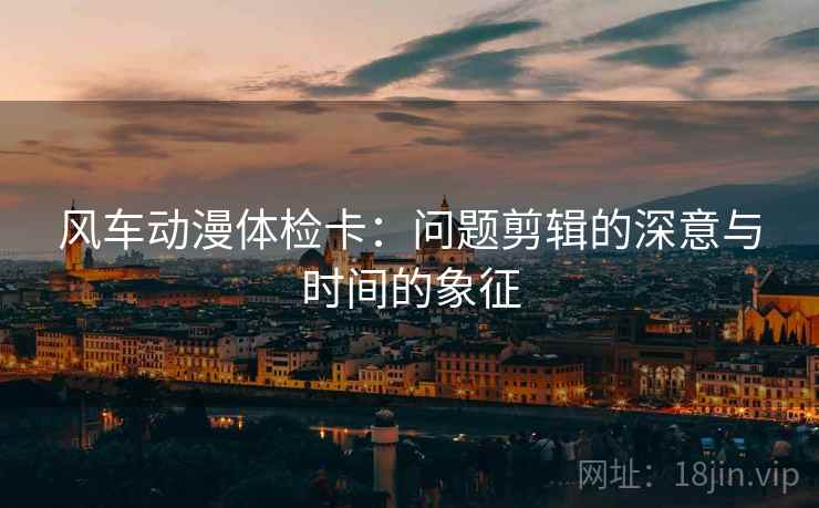 风车动漫体检卡:问题剪辑的深意与时间的象征 风车动漫体检卡:问题剪辑的深意与时间的象征