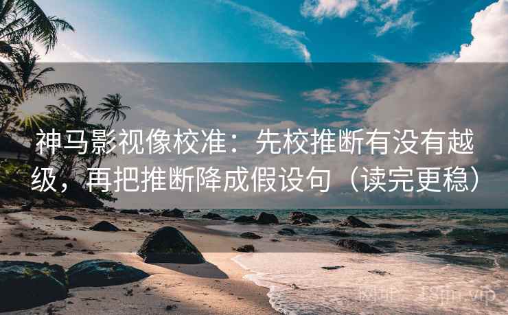 神马影视像校准：先校推断有没有越级，再把推断降成假设句（读完更稳）